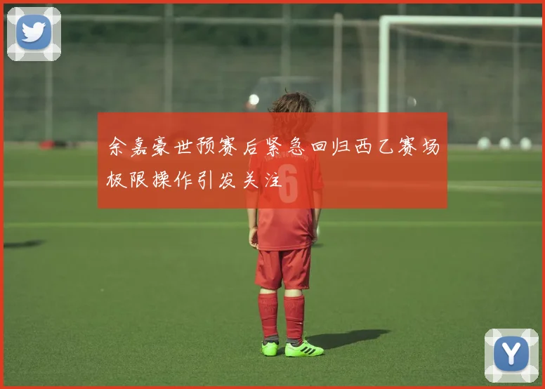 余嘉豪世预赛后紧急回归西乙赛场极限操作引发关注