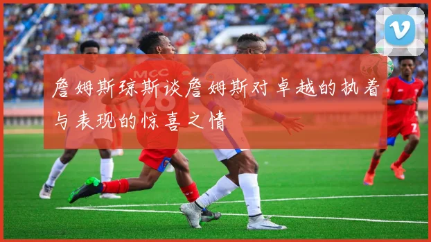 詹姆斯琼斯谈詹姆斯对卓越的执着与表现的惊喜之情