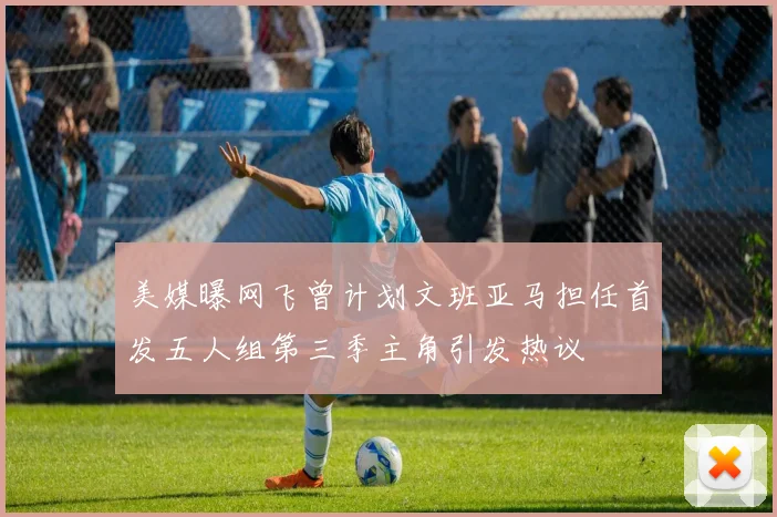 美媒曝网飞曾计划文班亚马担任首发五人组第三季主角引发热议