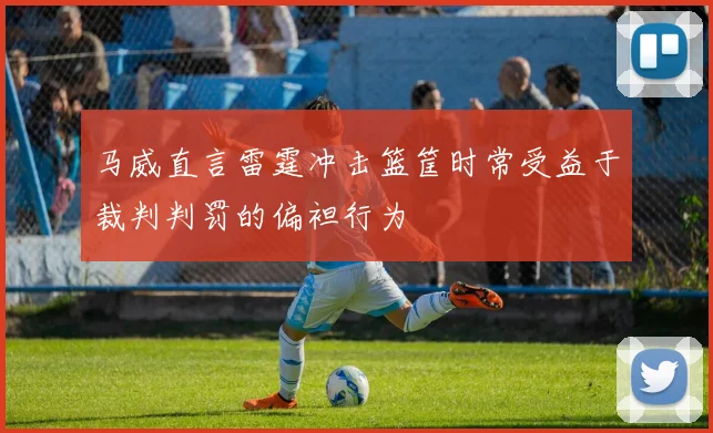马威直言雷霆冲击篮筐时常受益于裁判判罚的偏袒行为