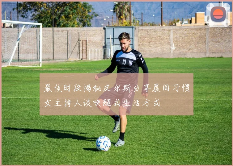最佳时段揭秘皮尔斯分享晨间习惯女主持人谈唤醒式生活方式