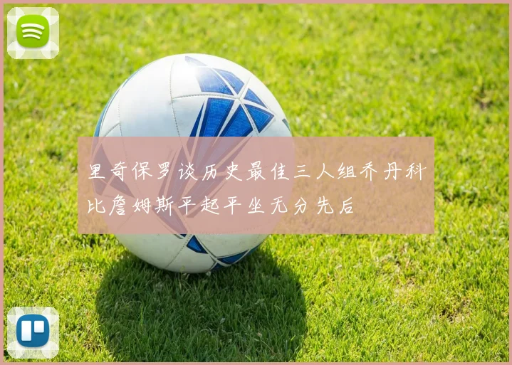 里奇保罗谈历史最佳三人组乔丹科比詹姆斯平起平坐无分先后