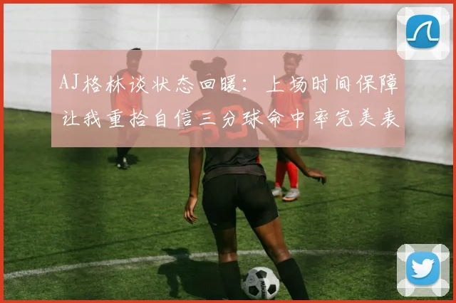 AJ格林谈状态回暖：上场时间保障让我重拾自信三分球命中率完美表现