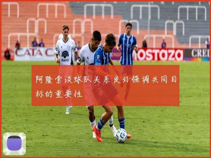 阿隆索谈球队关系良好强调共同目标的重要性