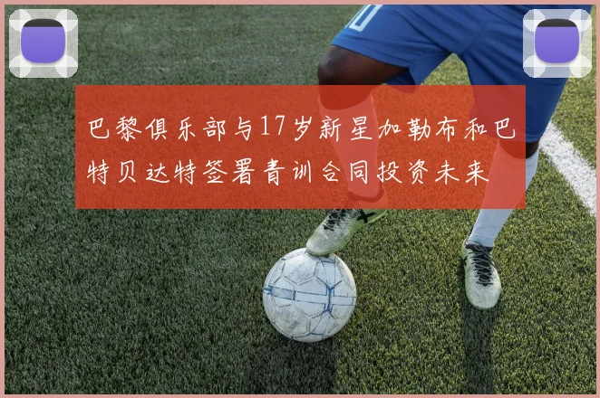 巴黎俱乐部与17岁新星加勒布和巴特贝达特签署青训合同投资未来
