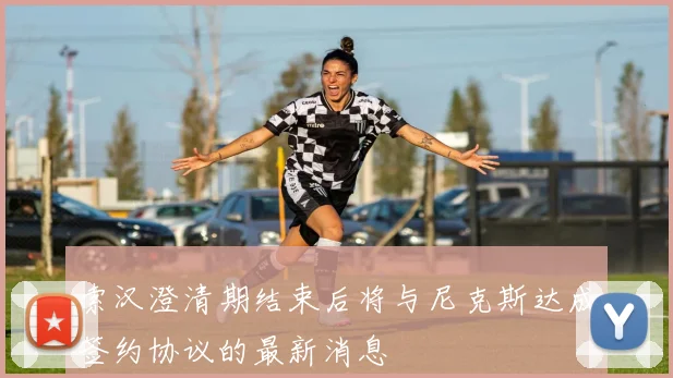 索汉澄清期结束后将与尼克斯达成签约协议的最新消息