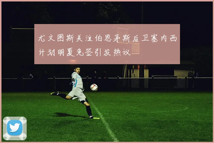 尤文图斯关注伯恩茅斯后卫塞内西计划明夏免签引发热议