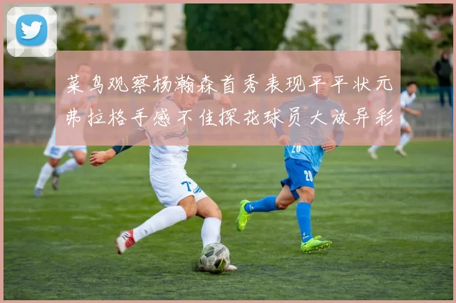 菜鸟观察杨瀚森首秀表现平平状元弗拉格手感不佳探花球员大放异彩砍下34分7篮板