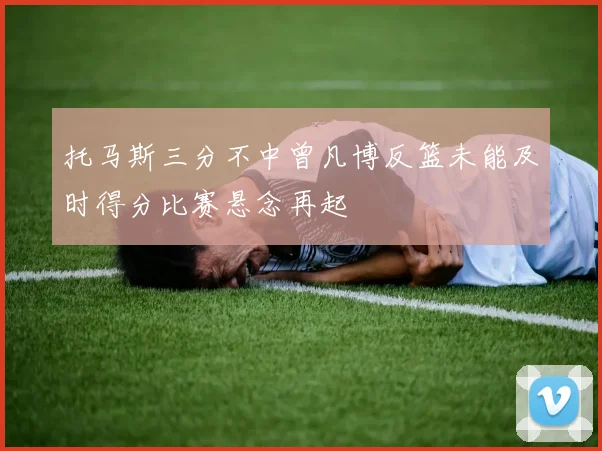 托马斯三分不中曾凡博反篮未能及时得分比赛悬念再起