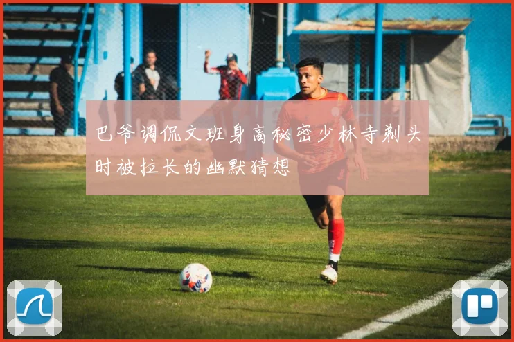 巴爷调侃文班身高秘密少林寺剃头时被拉长的幽默猜想