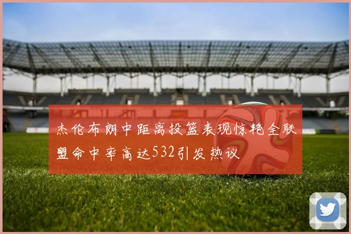 杰伦布朗中距离投篮表现惊艳全联盟命中率高达532引发热议