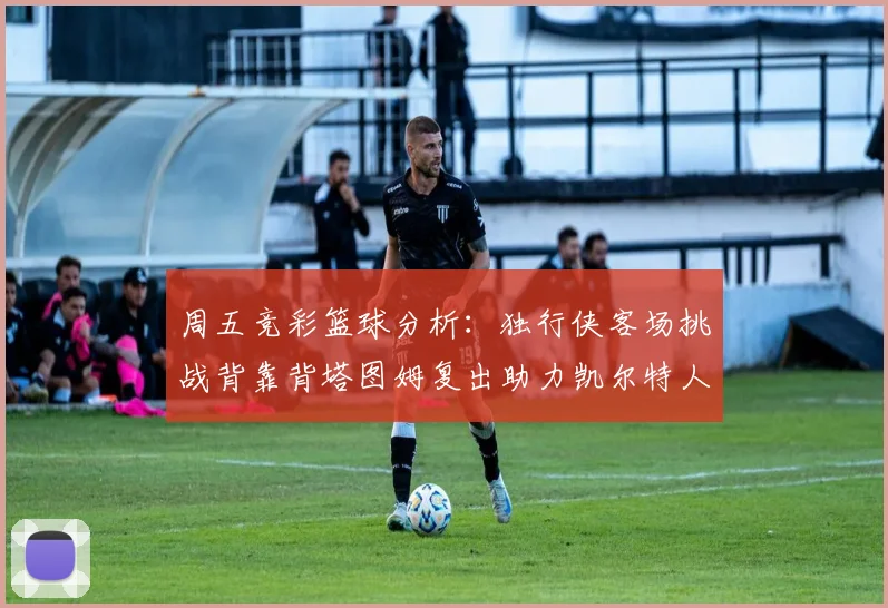 周五竞彩篮球分析：独行侠客场挑战背靠背塔图姆复出助力凯尔特人