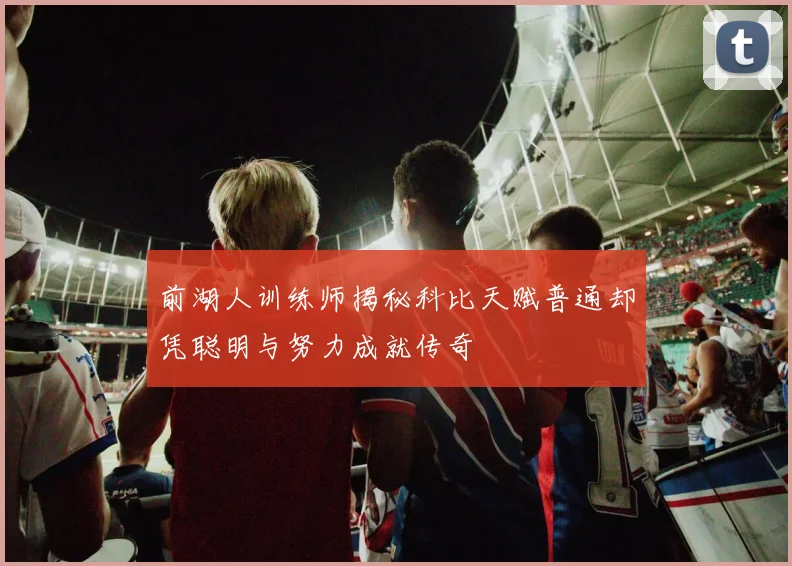 前湖人训练师揭秘科比天赋普通却凭聪明与努力成就传奇