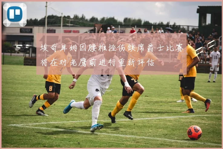 埃奇库姆因腰椎挫伤缺席爵士比赛将在对老鹰前进行重新评估